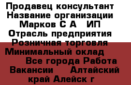 Продавец-консультант › Название организации ­ Марков С.А., ИП › Отрасль предприятия ­ Розничная торговля › Минимальный оклад ­ 11 000 - Все города Работа » Вакансии   . Алтайский край,Алейск г.